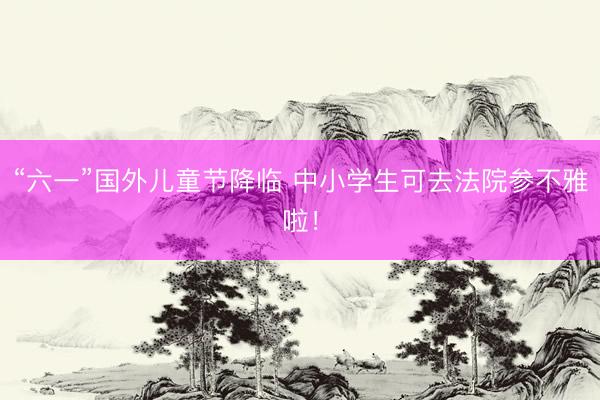 “六一”国外儿童节降临 中小学生可去法院参不雅啦！