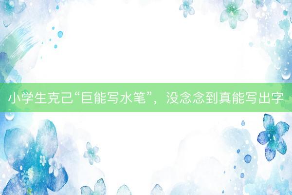 小学生克己“巨能写水笔”，没念念到真能写出字