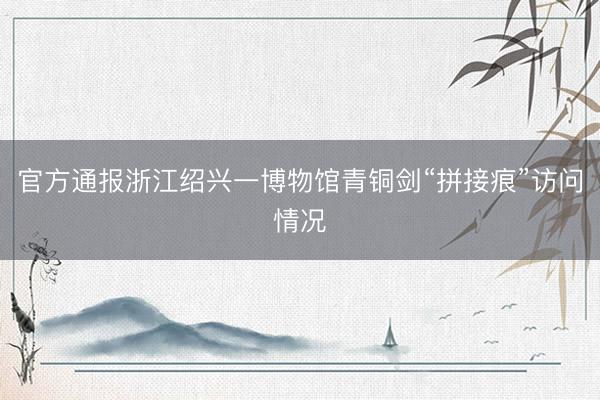 官方通报浙江绍兴一博物馆青铜剑“拼接痕”访问情况