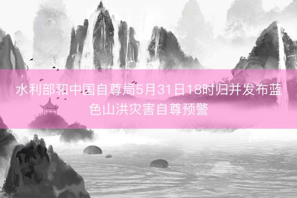 水利部和中国自尊局5月31日18时归并发布蓝色山洪灾害自尊预警