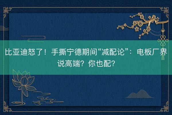比亚迪怒了！手撕宁德期间“减配论”：电板厂界说高端？你也配？
