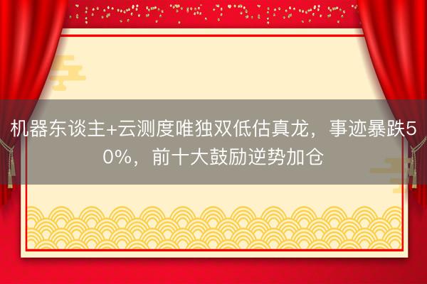 机器东谈主+云测度唯独双低估真龙，事迹暴跌50%，前十大鼓励逆势加仓