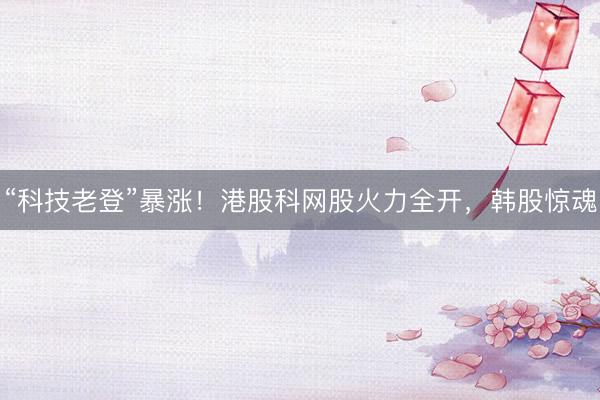 “科技老登”暴涨！港股科网股火力全开，韩股惊魂