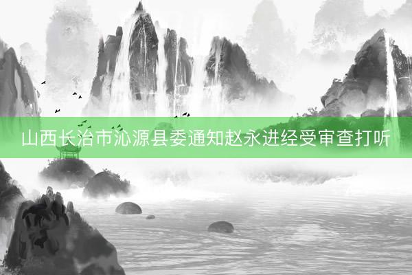 山西长治市沁源县委通知赵永进经受审查打听
