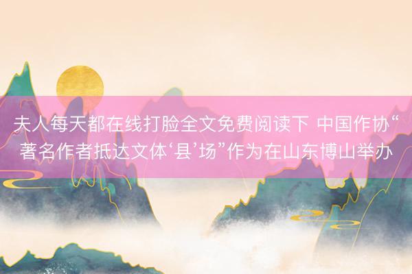 夫人每天都在线打脸全文免费阅读下 中国作协“著名作者抵达文体‘县’场”作为在山东博山举办
