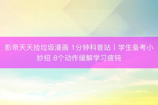 影帝天天捡垃圾漫画 1分钟科普站丨学生备考小妙招 8个动作缓解学习疲钝