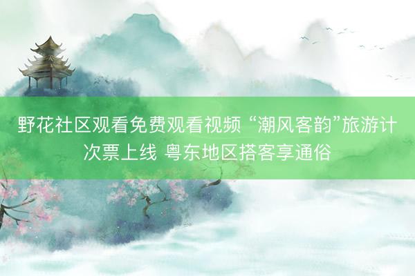 野花社区观看免费观看视频 “潮风客韵”旅游计次票上线 粤东地区搭客享通俗