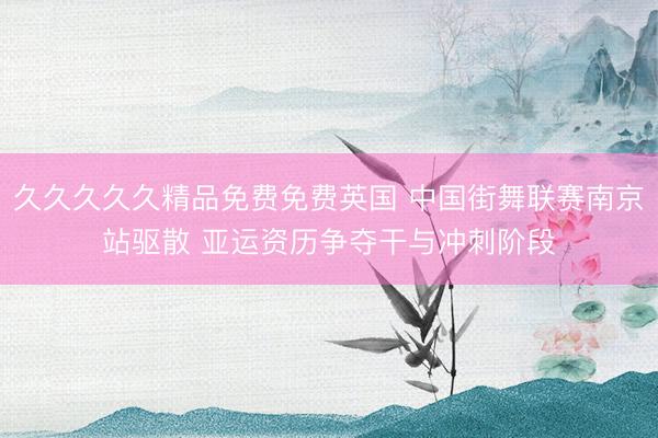 久久久久久精品免费免费英国 中国街舞联赛南京站驱散 亚运资历争夺干与冲刺阶段