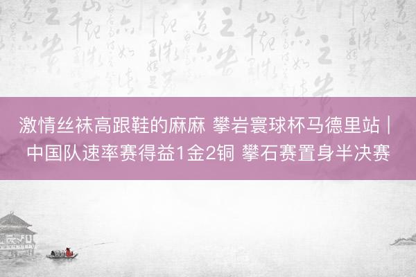 激情丝袜高跟鞋的麻麻 攀岩寰球杯马德里站 | 中国队速率赛得益1金2铜 攀石赛置身半决赛