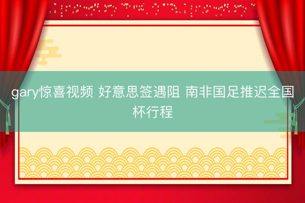 gary惊喜视频 好意思签遇阻 南非国足推迟全国杯行程