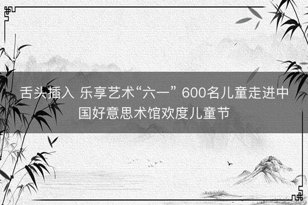 舌头插入 乐享艺术“六一” 600名儿童走进中国好意思术馆欢度儿童节