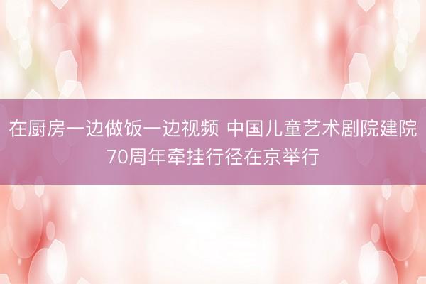 在厨房一边做饭一边视频 中国儿童艺术剧院建院70周年牵挂行径在京举行