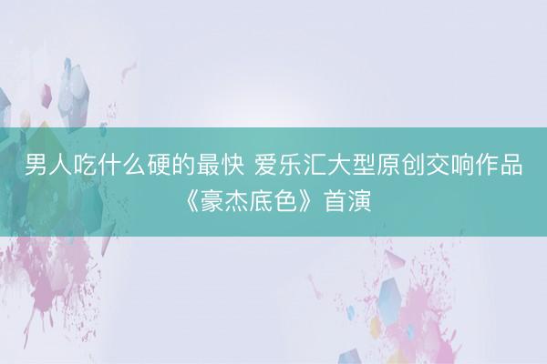 男人吃什么硬的最快 爱乐汇大型原创交响作品《豪杰底色》首演