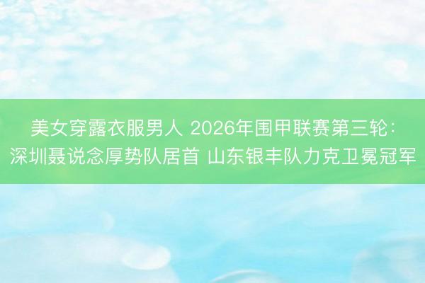 美女穿露衣服男人 2026年围甲联赛第三轮：深圳聂说念厚势队居首 山东银丰队力克卫冕冠军