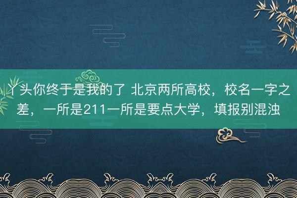 丫头你终于是我的了 北京两所高校，校名一字之差，一所是211一所是要点大学，填报别混浊
