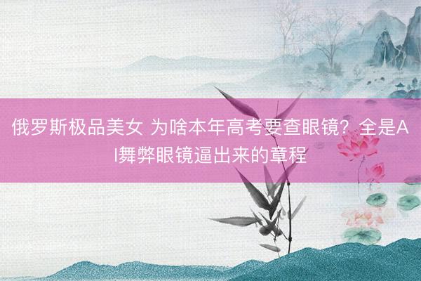 俄罗斯极品美女 为啥本年高考要查眼镜？全是AI舞弊眼镜逼出来的章程