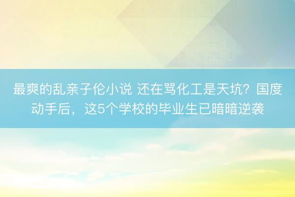最爽的乱亲子伦小说 还在骂化工是天坑？国度动手后，这5个学校的毕业生已暗暗逆袭