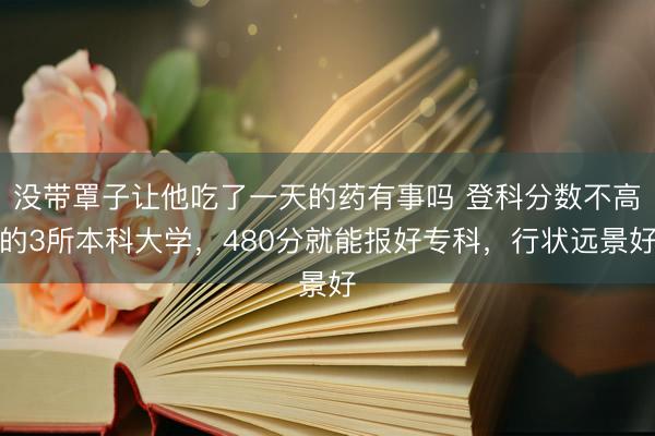 没带罩子让他吃了一天的药有事吗 登科分数不高的3所本科大学，480分就能报好专科，行状远景好