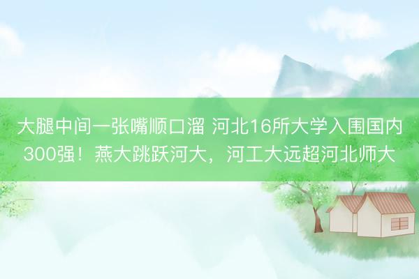 大腿中间一张嘴顺口溜 河北16所大学入围国内300强！燕大跳跃河大，河工大远超河北师大