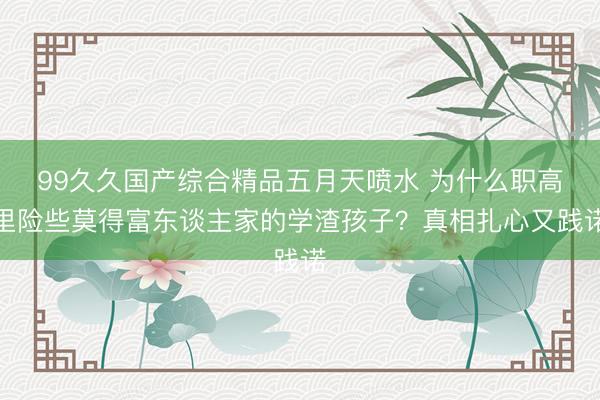 99久久国产综合精品五月天喷水 为什么职高里险些莫得富东谈主家的学渣孩子？真相扎心又践诺
