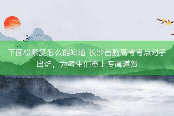 下面松紧度怎么能知道 长沙首副高考考点对子出炉，为考生们奉上专属道贺