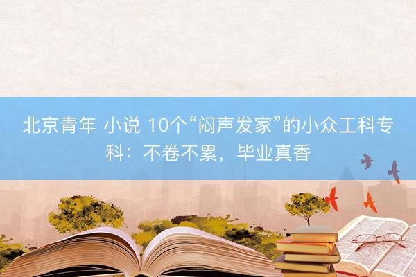 北京青年 小说 10个“闷声发家”的小众工科专科：不卷不累，毕业真香