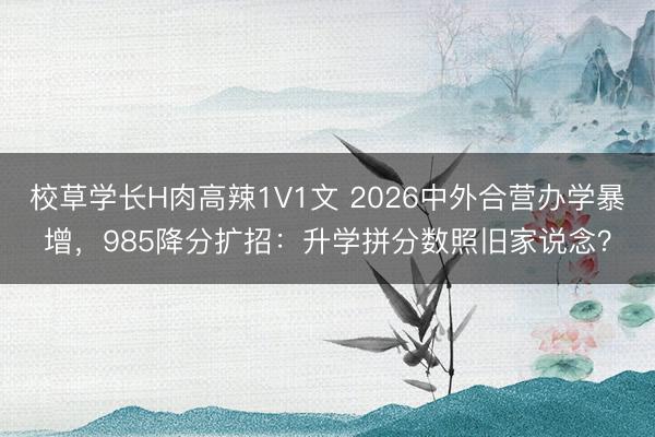 校草学长H肉高辣1V1文 2026中外合营办学暴增，985降分扩招：升学拼分数照旧家说念？