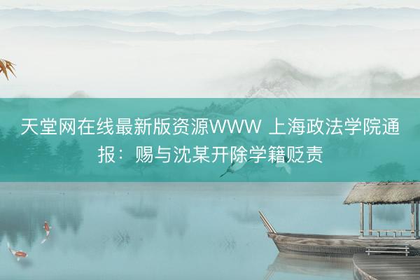 天堂网在线最新版资源WWW 上海政法学院通报：赐与沈某开除学籍贬责