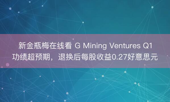 新金瓶梅在线看 G Mining Ventures Q1功绩超预期，退换后每股收益0.27好意思元