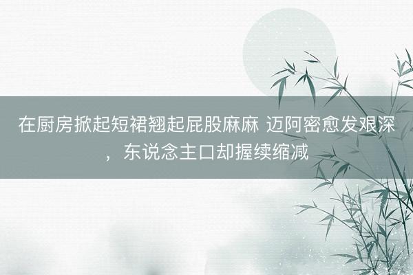 在厨房掀起短裙翘起屁股麻麻 迈阿密愈发艰深，东说念主口却握续缩减
