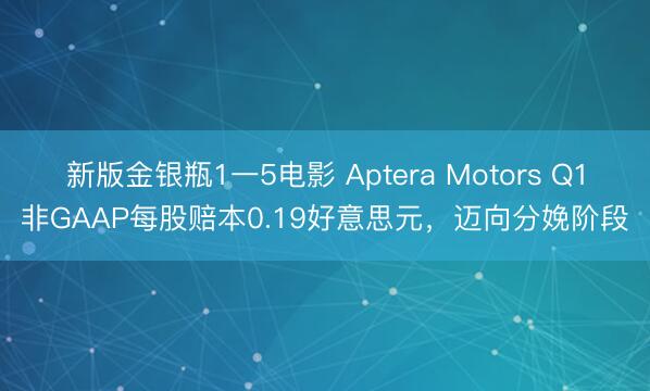 新版金银瓶1一5电影 Aptera Motors Q1非GAAP每股赔本0.19好意思元，迈向分娩阶段