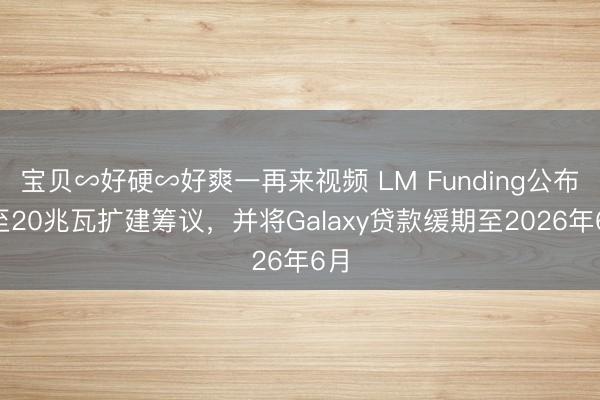 宝贝∽好硬∽好爽一再来视频 LM Funding公布5至20兆瓦扩建筹议，并将Galaxy贷款缓期至2026年6月