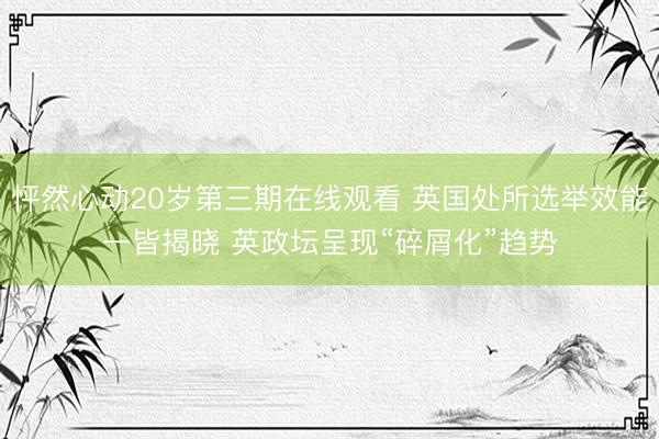 怦然心动20岁第三期在线观看 英国处所选举效能一皆揭晓 英政坛呈现“碎屑化”趋势