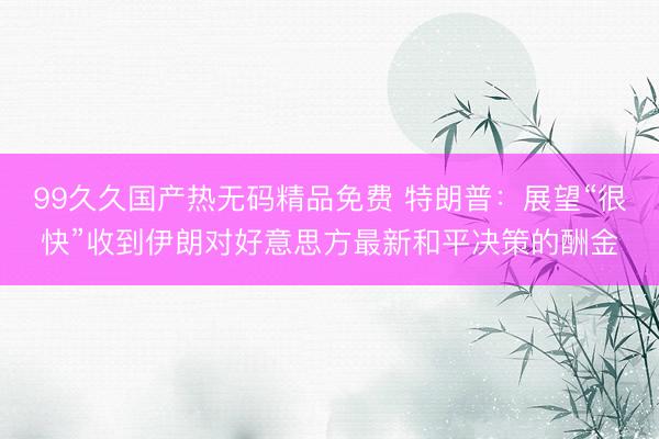 99久久国产热无码精品免费 特朗普：展望“很快”收到伊朗对好意思方最新和平决策的酬金