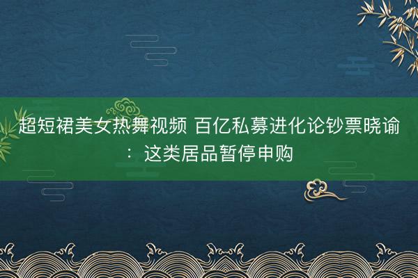超短裙美女热舞视频 百亿私募进化论钞票晓谕：这类居品暂停申购