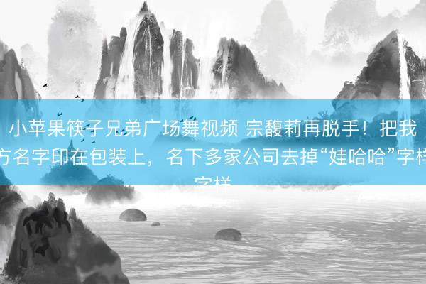 小苹果筷子兄弟广场舞视频 宗馥莉再脱手！把我方名字印在包装上，名下多家公司去掉“娃哈哈”字样