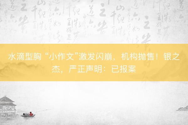 水滴型胸 “小作文”激发闪崩，机构抛售！银之杰，严正声明：已报案
