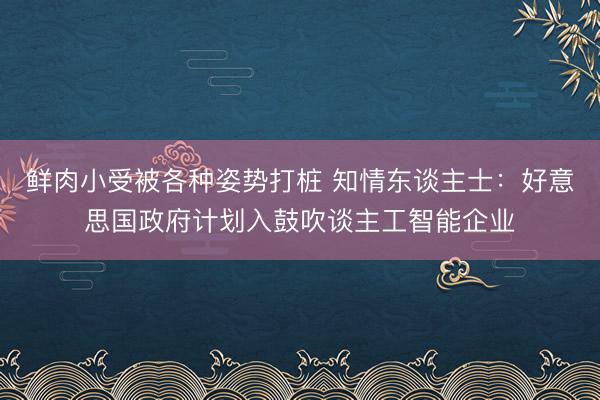 鲜肉小受被各种姿势打桩 知情东谈主士：好意思国政府计划入鼓吹谈主工智能企业