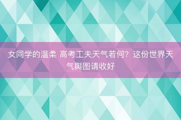 女同学的温柔 高考工夫天气若何？这份世界天气舆图请收好