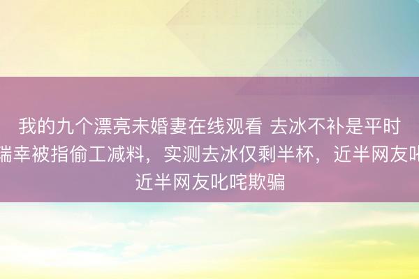 我的九个漂亮未婚妻在线观看 去冰不补是平时操作？瑞幸被指偷工减料，实测去冰仅剩半杯，近半网友叱咤欺骗
