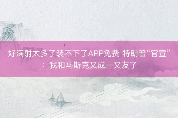 好满射太多了装不下了APP免费 特朗普“官宣”：我和马斯克又成一又友了