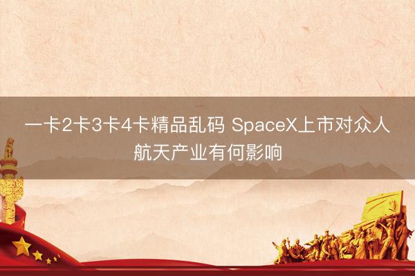 一卡2卡3卡4卡精品乱码 SpaceX上市对众人航天产业有何影响