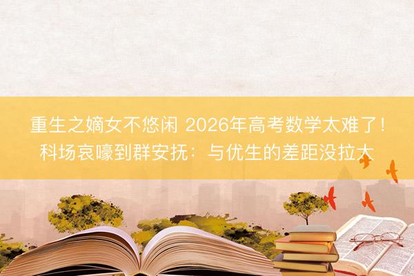 重生之嫡女不悠闲 2026年高考数学太难了!科场哀嚎到群安抚:与优生的差距没拉大