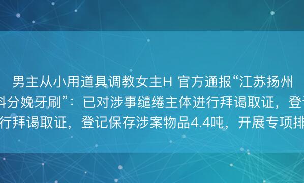 男主从小用道具调教女主H 官方通报“江苏扬州小作坊用废旧回收塑料分娩牙刷”:已对涉事缱绻主体进行拜谒取证,登记保存涉案物品4.4吨,开展专项排查整治