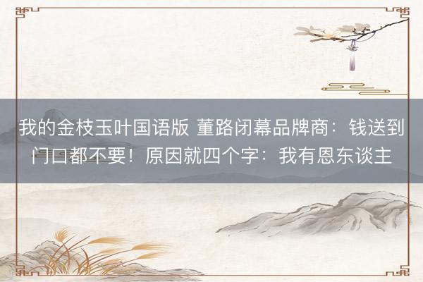 我的金枝玉叶国语版 董路闭幕品牌商:钱送到门口都不要!原因就四个字:我有恩东谈主