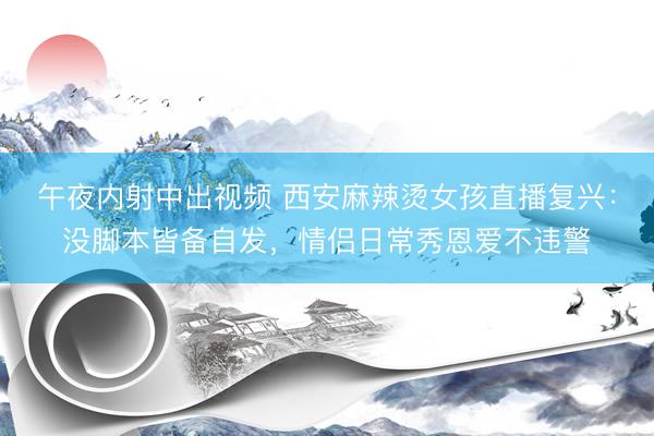 午夜内射中出视频 西安麻辣烫女孩直播复兴:没脚本皆备自发,情侣日常秀恩爱不违警