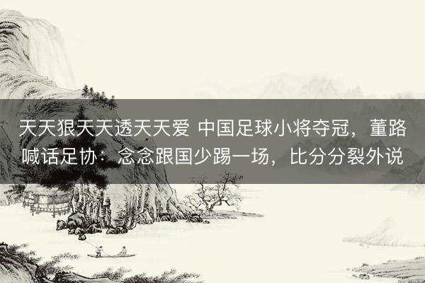 天天狠天天透天天爱 中国足球小将夺冠，董路喊话足协：念念跟国少踢一场，比分分裂外说