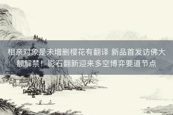 相亲对象是未增删樱花有翻译 新品首发访佛大额解禁！影石翻新迎来多空博弈要道节点