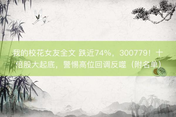 我的校花女友全文 跌近74%，300779！十倍股大起底，警惕高位回调反噬（附名单）