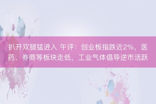 扒开双腿猛进入 午评：创业板指跌近2%，医药、券商等板块走低，工业气体倡导逆市活跃